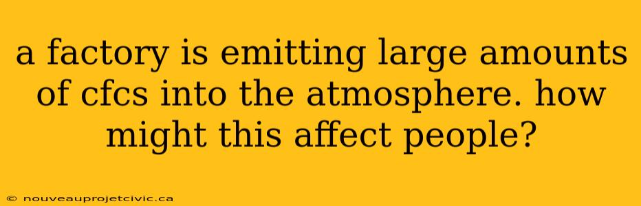 a factory is emitting large amounts of cfcs into the atmosphere. how might this affect people?