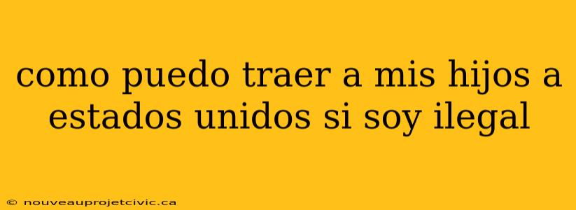 como puedo traer a mis hijos a estados unidos si soy ilegal