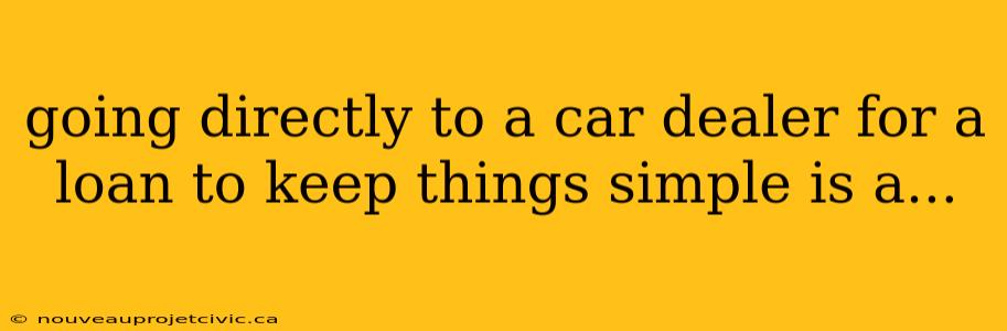 going directly to a car dealer for a loan to keep things simple is a...