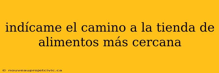 indícame el camino a la tienda de alimentos más cercana