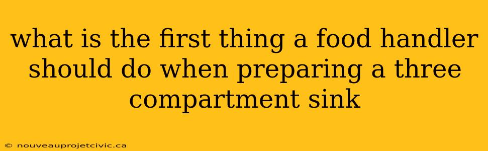 what is the first thing a food handler should do when preparing a three compartment sink