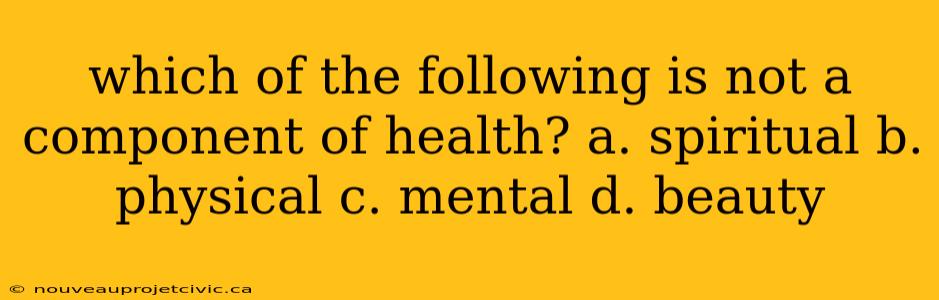 which of the following is not a component of health? a. spiritual b. physical c. mental d. beauty