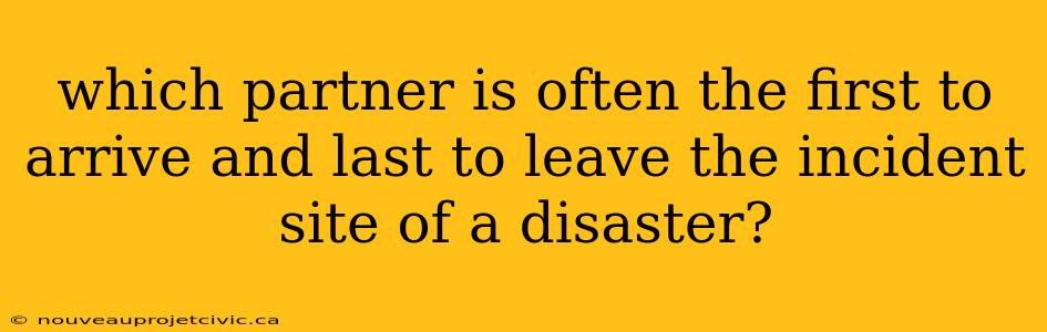 which partner is often the first to arrive and last to leave the incident site of a disaster?